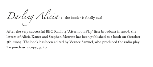 Darling Alicia :   the book - is finally out!
After the very successful BBC Radio 4 ‘Afternoon Play’ first broadcast in 2006, the letters of Alicia Kaner and Stephen Merrett has been published as a book on October 5th, 2009. The book has been edited by Vernee Samuel, who produced the radio play.
To purchase a copy, go to:  Matador Publishing

                                   Contact Alicia                                   Contact Steve
      